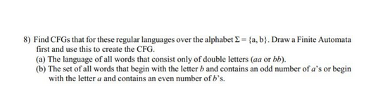 8) Find CFGs that for these regular languages over the alphabet Σ = {a, b}. Draw a Finite Automata
first and use this to create the CFG.
(a) The language of all words that consist only of double letters (aa or bb).
(b) The set of all words that begin with the letter b and contains an odd number of a's or begin
with the lettera and contains an even number of b's.
