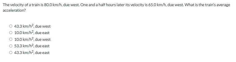 The velocity of a train is 80.0 km/h, due west. One and a half hours later its velocity is 65.0 km/h, due west. What is the train's average
acceleration?
43.3 km/h², due west
10.0 km/h², due east
10.0 km/h², due west
O 53.3 km/h², due east
O 43.3 km/h², due east
