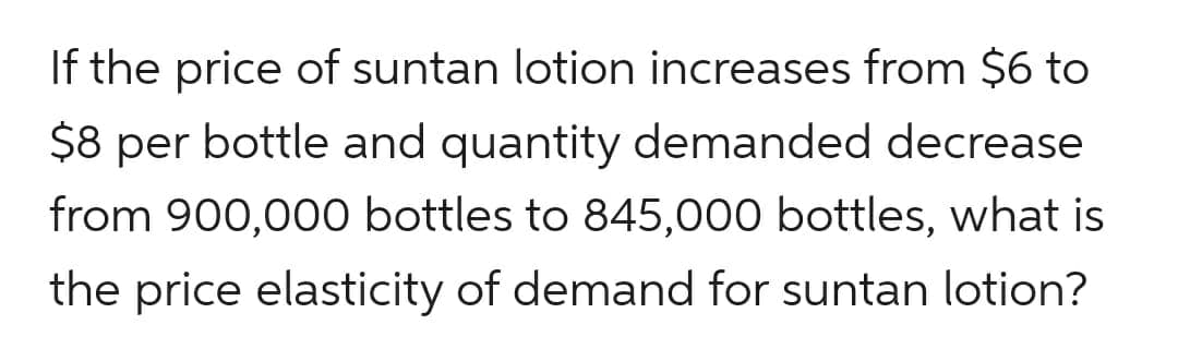 If the price of suntan lotion increases from $6 to
$8 per bottle and quantity demanded decrease
from 900,000 bottles to 845,000 bottles, what is
the price elasticity of demand for suntan lotion?
