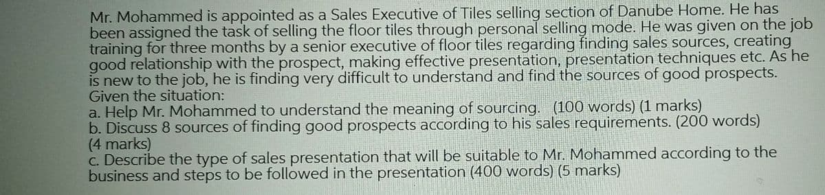 Mr. Mohammed is appointed as a Sales Executive of Tiles selling section of Danube Home. He has
been assigned the task of selling the floor tiles through personal selling mode. He was given on the job
training for three months by a senior executive of floor tiles regarding finding sales sources, creating
good relationship with the prospect, making effective presentation, presentation techniques etc. As he
is new to the job, he is finding very difficult to understand and find the sources of good prospects.
Given the situation:
a. Help Mr. Mohammed to understand the meaning of sourcing. (100 words) (1 marks)
b. Discuss 8 sources of finding good prospects according to his sales requirements. (200 words)
(4 marks)
C. Describe the type of sales presentation that will be suitable to Mr. Mohammed according to the
business and steps to be followed in the presentation (400 words) (5 marks)
