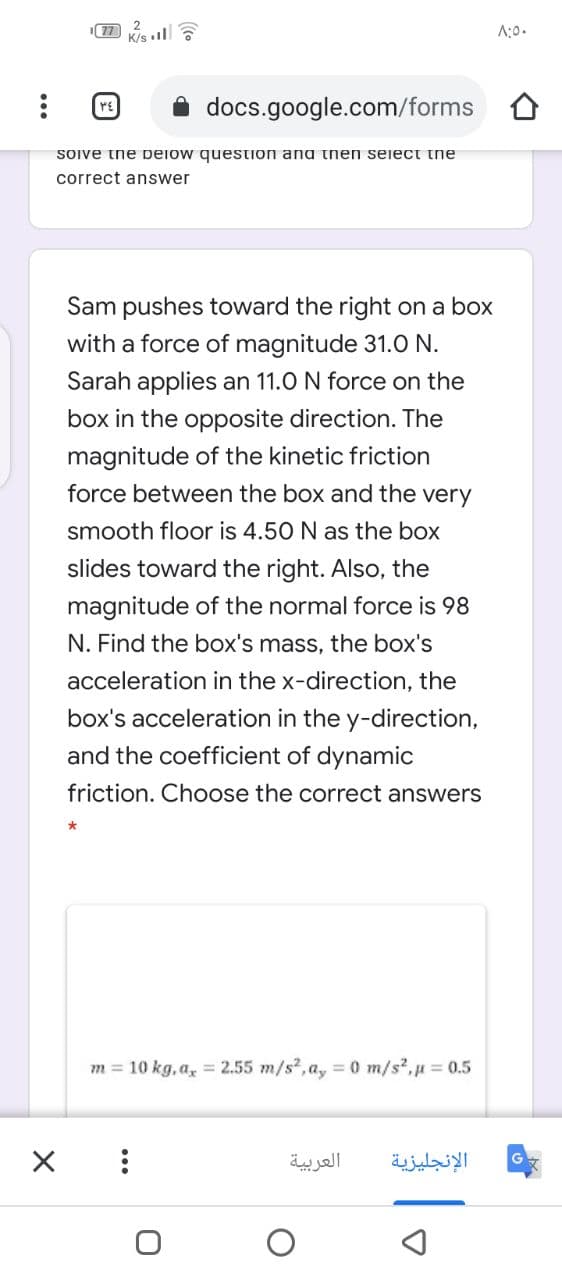 77
K/s l
A:0.
docs.google.com/forms
Sove tne peiow question ana then seiect the
correct answer
Sam pushes toward the right on a box
with a force of magnitude 31.0 N.
Sarah applies an 11.0 N force on the
box in the opposite direction. The
magnitude of the kinetic friction
force between the box and the very
smooth floor is 4.50 N as the box
slides toward the right. Also, the
magnitude of the normal force is 98
N. Find the box's mass, the box's
acceleration in the x-direction, the
box's acceleration in the y-direction,
and the coefficient of dynamic
friction. Choose the correct answers
*
m = 10 kg, a, = 2.55 m/s?, a, = 0 m/s?,p = 0.5
العربية
الإنجليزية
