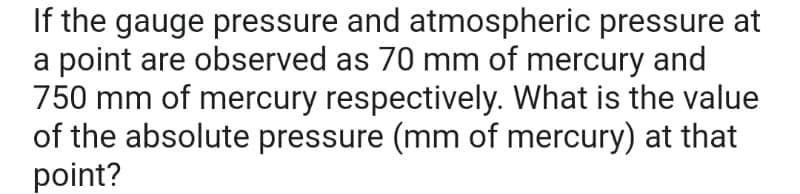 If the gauge pressure and atmospheric pressure at
a point are observed as 70 mm of mercury and
750 mm of mercury respectively. What is the value
of the absolute pressure (mm of mercury) at that
point?