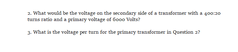 2. What would be the voltage on the secondary side of a transformer with a 400:20
turns ratio and a primary voltage of 6000 Volts?
3. What is the voltage per turn for the primary transformer in Question 2?