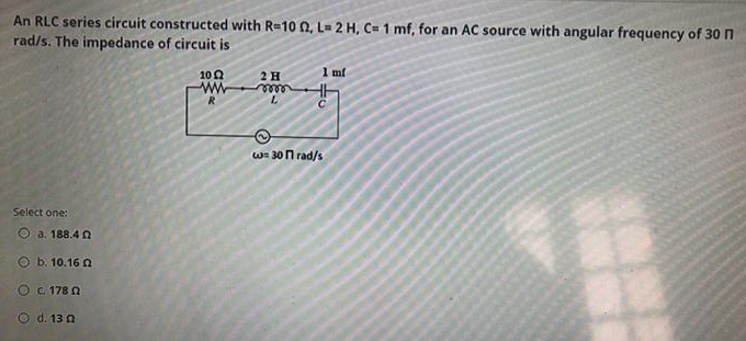 An RLC series circuit constructed with R=1002, L= 2 H, C= 1 mf, for an AC source with angular frequency of 30 n
rad/s. The impedance of circuit is
1 mf
10Ω
2 H
www
mm
R
L
w=30nrad/s
Select one:
Ⓒa. 188.40
b. 10.16 n
O C. 1780
O d. 130
3