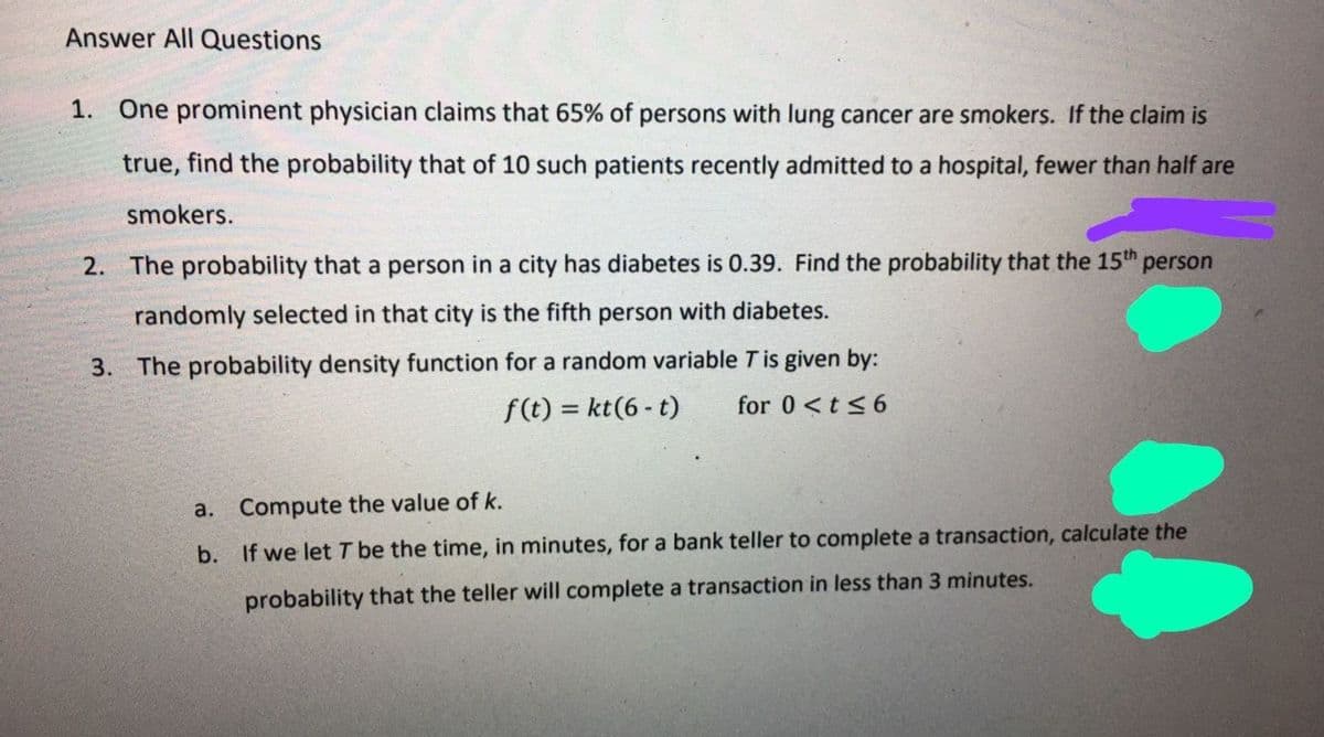 Answer All Questions
1. One prominent physician claims that 65% of persons with lung cancer are smokers. If the claim is
true, find the probability that of 10 such patients recently admitted to a hospital, fewer than half are
smokers.
2. The probability that a person in a city has diabetes is 0.39. Find the probability that the 15th
person
randomly selected in that city is the fifth person with diabetes.
3. The probability density function for a random variable T is given by:
for 0 <t<6
f(t) = kt(6 - t)
a. Compute the value of k.
b. If we let T be the time, in minutes, for a bank teller to complete a transaction, calculate the
probability that the teller will complete a transaction in less than 3 minutes.
