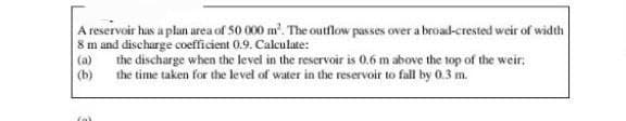 A reservoir has a plan area of 50 000 m². The outflow passes over a broad-crested weir of width
8 m and discharge coefficient 0.9. Calculate:
(a) the discharge when the level in the reservoir is 0.6 m above the top of the weir;
(b) the time taken for the level of water in the reservoir to fall by 0.3 m.