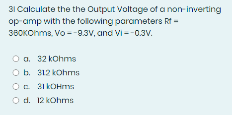 31 Calculate the the Output Voltage of a non-inverting
op-amp with the following parameters Rf =
360kOhms, Vo = -9.3V, and Vi=-0.3V.
a. 32 kOhms
O b. 31.2 kOhms
O c. 31 kOhms
O d. 12 kOhms