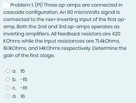 Problem 1. (P1) Three op-amps are connected in
cascade configuration. An 80 microVolts signal is
connected to the non-inverting input of the first op-
amp. Both the 2nd and 3rd op-amps operates as
inverting amplifiers. All feedback resistors are 420
KOhms while the input resistances are 71.4kOhms,
19.1kOhms, and 14kOhms respectively. Determine the
gain of the first stage.
O a. 15
O b. -15
O c. -16
O d. 16