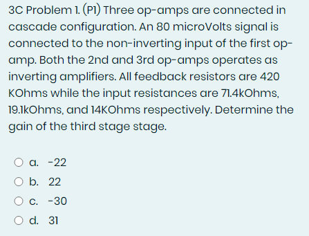 3C Problem 1. (P1) Three op-amps are connected in
cascade configuration. An 80 microVolts signal is
connected to the non-inverting input of the first op-
amp. Both the 2nd and 3rd op-amps operates as
inverting amplifiers. All feedback resistors are 420
KOhms while the input resistances are 71.4kOhms,
19.1kOhms, and 14kOhms respectively. Determine the
gain of the third stage stage.
O a. -22
O b. 22
O C.
O d. 31
-30