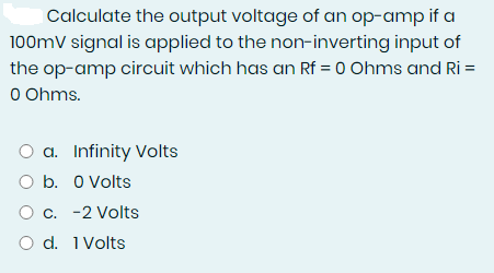 Calculate the output voltage of an op-amp if a
100mV signal is applied to the non-inverting input of
the op-amp circuit which has an Rf = 0 Ohms and Ri=
0 Ohms.
O a. Infinity Volts
b. 0 Volts
O c. -2 Volts
O d. 1 Volts