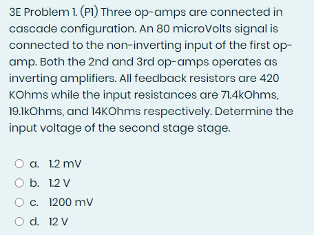 3E Problem 1. (P1) Three op-amps are connected in
cascade configuration. An 80 microVolts signal is
connected to the non-inverting input of the first op-
amp. Both the 2nd and 3rd op-amps operates as
inverting amplifiers. All feedback resistors are 420
KOhms while the input resistances are 71.4kOhms,
19.1kOhms, and 14KOhms respectively. Determine the
input voltage of the second stage stage.
O a. 1.2 mV
O b. 1.2 V
O c. 1200 mV
O d. 12 V