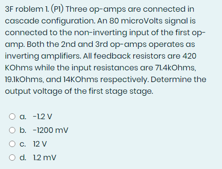 3F roblem 1. (P1) Three op-amps are connected in
cascade configuration. An 80 microVolts signal is
connected to the non-inverting input of the first op-
amp. Both the 2nd and 3rd op-amps operates as
inverting amplifiers. All feedback resistors are 420
KOhms while the input resistances are 71.4kOhms,
19.1kOhms, and 14kOhms respectively. Determine the
output voltage of the first stage stage.
O a. -1.2 V
O b. -1200 mV
O c. 12 V
O d. 1.2 mV
