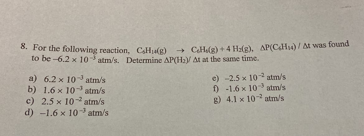 8. For the following reaction, C6H14(g)
to be -6.2 x 10-3 atm/s. Determine AP(H2)/ At at the same time.
→ C,H6(g) + 4 H2(g), AP(C6H14) / At was found
a) 6.2 x 103 atm/s
b) 1.6 x 10-3
c) 2.5 x 10-2 atm/s
d) -1.6 x 10-3 atm/s
e) -2.5 x 10-2 atm/s
f) -1.6 x 10-3 atm/s
g) 4.1 x 10-2 atm/s
atm/s
