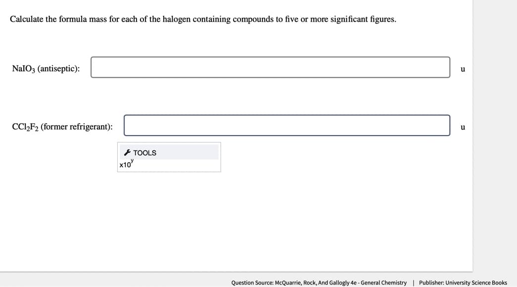 Calculate the formula mass for each of the halogen containing compounds to five or more significant figures.
NaIO3 (antiseptic):
CC1₂F2 (former refrigerant):
x10
TOOLS
u
u
Question Source: McQuarrie, Rock, And Gallogly 4e - General Chemistry | Publisher: University Science Books