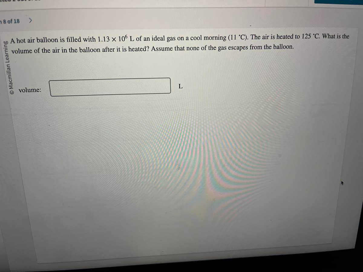 8 of 18 >
Macmillan Learning
A hot air balloon is filled with 1.13 x 106 L of an ideal gas on a cool morning (11 °C). The air is heated to 125 °C. What is the
volume of the air in the balloon after it is heated? Assume that none of the gas escapes from the balloon.
volume:
L