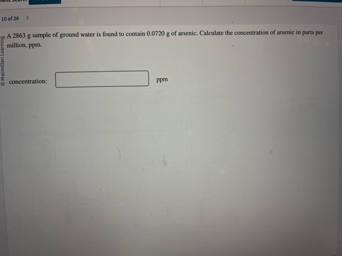 10 of 26 >
A 2863 g sample of ground water is found to contain 0.0720 g of arsenic. Calculate the concentration of arsenic in parts per
million, ppm.
concentration:
ppm