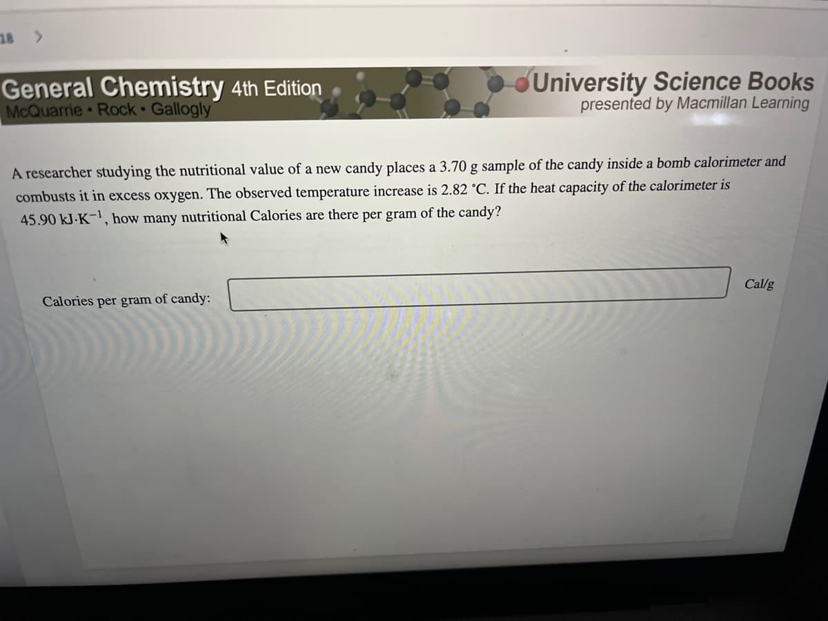 18 >
General Chemistry 4th Edition
McQuarrie Rock Gallogly
University Science Books
presented by Macmillan Learning
A researcher studying the nutritional value of a new candy places a 3.70 g sample of the candy inside a bomb calorimeter and
combusts it in excess oxygen. The observed temperature increase is 2.82 °C. If the heat capacity of the calorimeter is
45.90 kJ-K-¹, how many nutritional Calories are there per gram of the candy?
Calories per gram of candy:
Callg