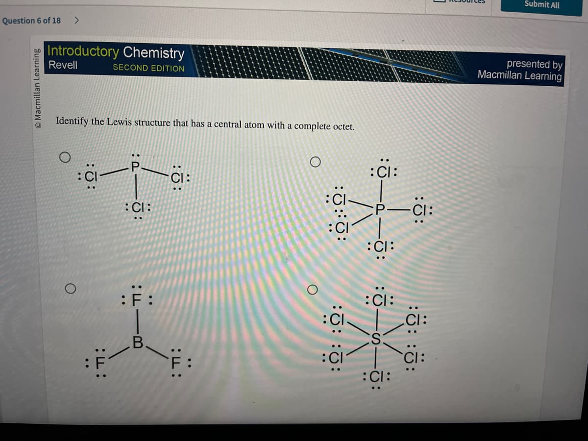 Question 6 of 18 >
O Macmillan Learning
Introductory Chemistry
Revell
SECOND EDITION
Identify the Lewis structure that has a central atom with a complete octet.
O
:Q:
:F:
U:
:CI:
T:
:F:
.В.
::
:ד:
O
:0:0:
:: ::
:CI:
CI:
:CI:
:CI:
:Ö:
:: ::
Submit All
presented by
Macmillan Learning