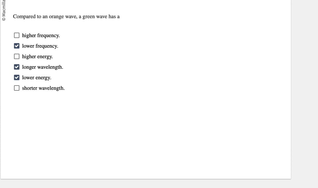 Macmilla
Compared to an orange wave, a green wave has a
higher frequency.
lower frequency.
higher energy.
✔longer wavelength.
lower energy.
shorter wavelength.