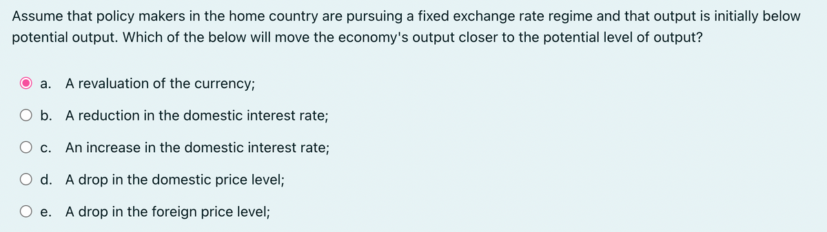 Assume that policy makers in the home country are pursuing a fixed exchange rate regime and that output is initially below
potential output. Which of the below will move the economy's output closer to the potential level of output?
A revaluation of the currency;
b. A reduction in the domestic interest rate;
C. An increase in the domestic interest rate;
d. A drop in the domestic price level;
e. A drop in the foreign price level;
a.