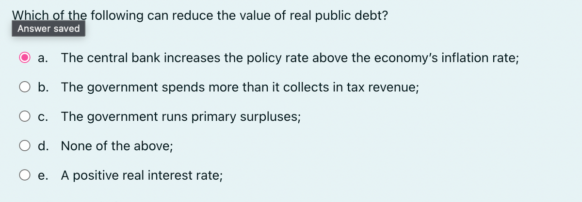 Which of the following can reduce the value of real public debt?
Answer saved
a. The central bank increases the policy rate above the economy's inflation rate;
b. The government spends more than it collects in tax revenue;
C. The government runs primary surpluses;
d. None of the above;
e. A positive real interest rate;