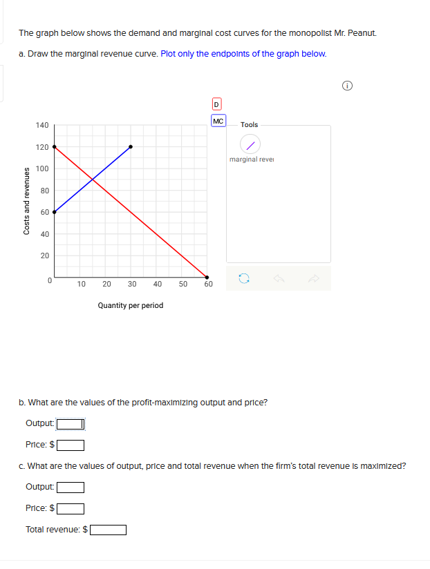The graph below shows the demand and marginal cost curves for the monopolist Mr. Peanut.
a. Draw the marginal revenue curve. Plot only the endpoints of the graph below.
Costs and revenues
140
120
100
80
60
40
20
0
10
20 30 40
Quantity per period
50 60
D
MC
Tools
marginal revel
b. What are the values of the profit-maximizing output and price?
Output:
Price: $
c. What are the values of output, price and total revenue when the firm's total revenue is maximized?
Output:
Price: $
Total revenue: $