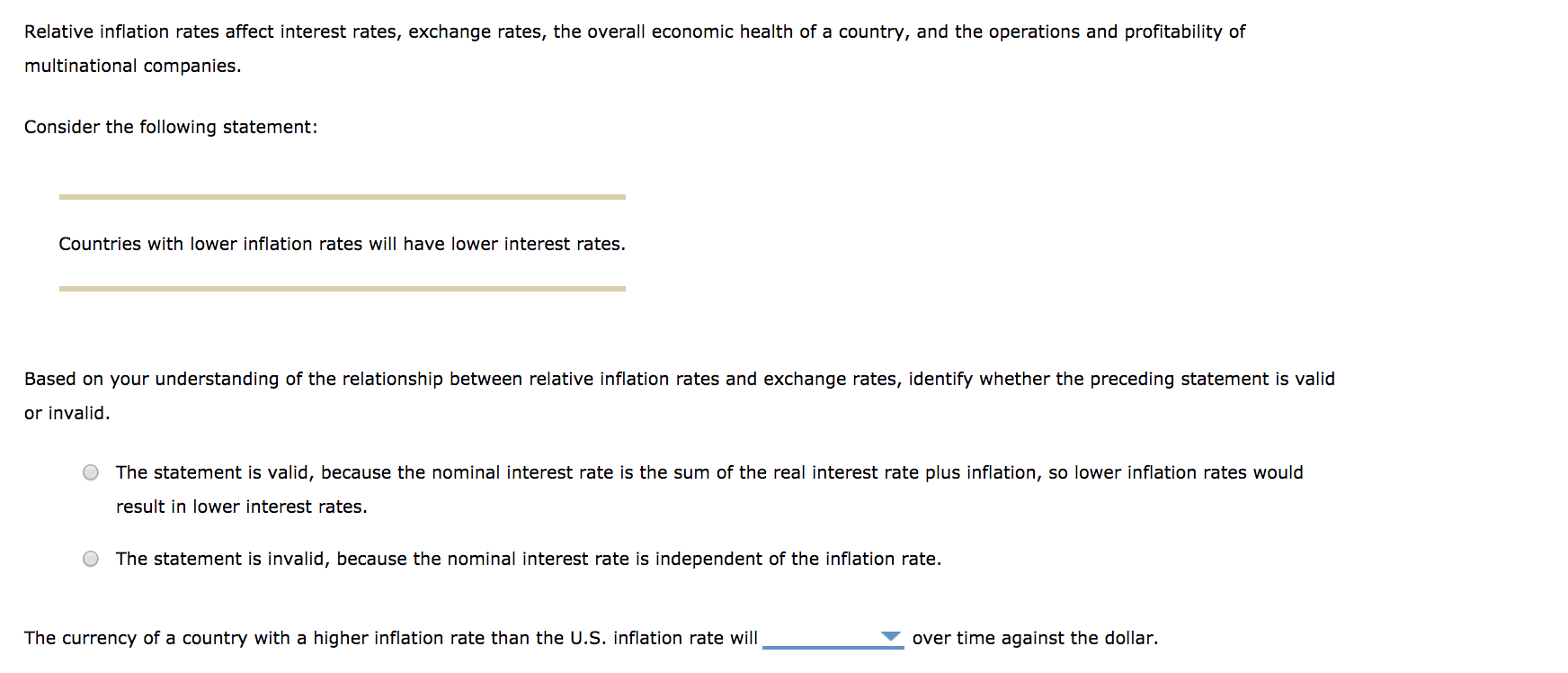 Relative inflation rates affect interest rates, exchange rates, the overall economic health of a country, and the operations and profitability of
multinational companies.
Consider the following statement:
Countries with lower inflation rates will have lower interest rates.
Based on your understanding of the relationship between relative inflation rates and exchange rates, identify whether the preceding statement is valid
or invalid.
O The statement is valid, because the nominal interest rate is the sum of the real interest rate plus inflation, so lower inflation rates would
result in lower interest rates
O The statement is invalid, because the nominal interest rate is independent of the inflation rate.
The currency of a country with a higher inflation rate than the U.S. inflation rate will
over time against the dollar.
