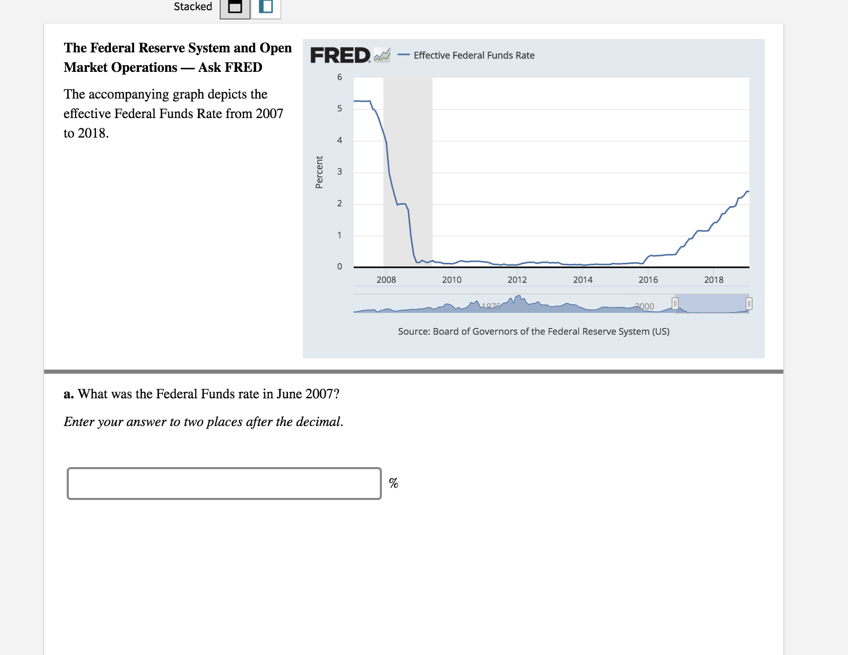 Stacked
The Federal Reserve System and Open
Market Operations_ Ask FRED
The accompanying graph depicts the
effective Federal Funds Rate from 2007
to 2018.
FRED-Effective Federal Funds Rate
4
2
2008
2010
2012
2014
2016
2018
Source: Board of Governors of the Federal Reserve System (US)
a. What was the Federal Funds rate in June 2007?
Enter your answer to two places after the decimal.
