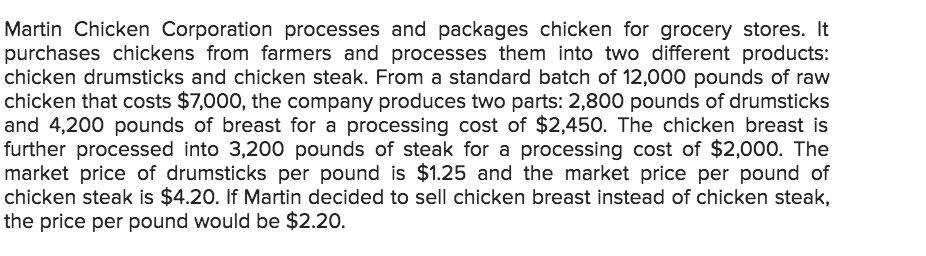 Martin Chicken Corporation processes and packages chicken for grocery stores. It
purchases chickens from farmers and processes them into two different products:
chicken drumsticks and chicken steak. From a standard batch of 12,000 pounds of raw
chicken that costs $7,000, the company produces two parts: 2,800 pounds of drumsticks
and 4,200 pounds of breast for a processing cost of $2,450. The chicken breast is
further processed into 3,200 pounds of steak for a processing cost of $2,00o. The
market price of drumsticks per pound is $1.25 and the market price per pound of
chicken steak is $4.20. If Martin decided to sell chicken breast instead of chicken steak,
the price per pound would be $2.20.
