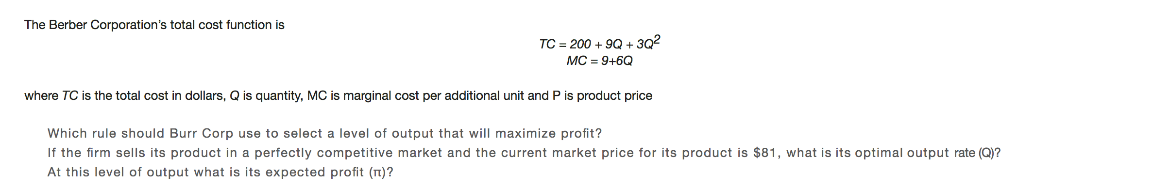 The Berber Corporation's total cost function is
200 9Q + 3Q2
TC
MC 9+6Q
where TC is the total cost in dollars, Q is quantity, MC is marginal cost per additional unit and P is product price
Which rule should Burr Corp use to select a level of output that will maximize profit?
If the firm sells its product in a perfectly competitive market and the current market price for its product is $81, what is its optimal output rate (Q)?
At this level of output what is its expected profit (n)?
