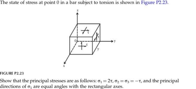 The state of stress at point 0 in a bar subject to torsion is shown in Figure P2.23.
X
z
ħi
+
FIGURE P2.23
Show that the principal stresses are as follows: 0₁=2T, 0₂=63=-T, and the principal
directions of o, are equal angles with the rectangular axes.