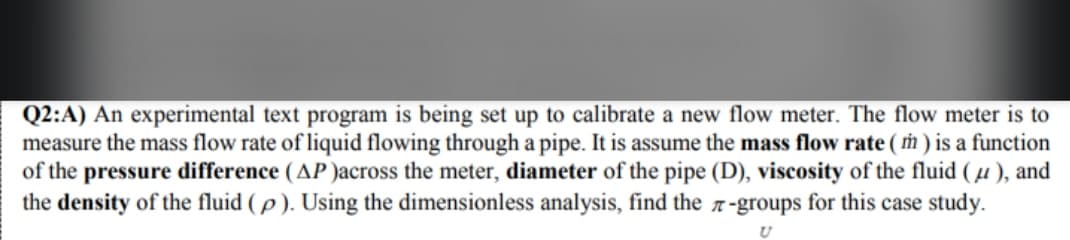Q2:A) An experimental text program is being set up to calibrate a new flow meter. The flow meter is to
measure the mass flow rate of liquid flowing through a pipe. It is assume the mass flow rate (m) is a function
of the pressure difference (AP)across the meter, diameter of the pipe (D), viscosity of the fluid (μ), and
the density of the fluid (p). Using the dimensionless analysis, find the 7-groups for this case study.
U