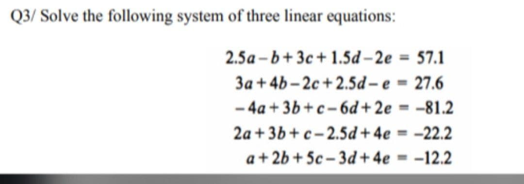Q3/ Solve the following system of three linear equations:
2.5a-b+3c+1.5d-2e
3a +4b-2c+2.5d-e
-4a+3b+c-6d+2e=
-81.2
2a+3b+c-2.5d+ 4e = -22.2
a+2b+5c-3d+4e -12.2
= 57.1
= 27.6