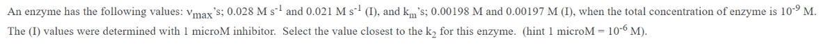 An enzyme has the following values: vmax's; 0.028 M s-' and 0.021 M s-' (I), and km's; 0.00198 M and 0.00197 M (I), when the total concentration of enzyme is 10-º M.
The (I) values were determined with 1 microM inhibitor. Select the value closest to the k, for this enzyme. (hint 1 microM = 10-6 M).
