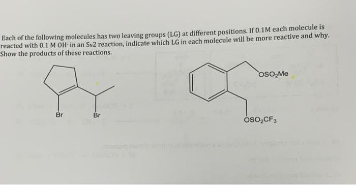 Each of the following molecules has two leaving groups (LG) at different positions. If 0.1M each molecule is
reacted with 0.1 M OH in an SN2 reaction, indicate which LG in each molecule will be more reactive and why.
Show the products of these reactions.
osO,Me
Br
Br
oso,CF3
