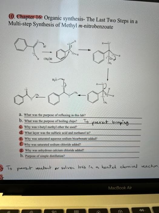 10. Chapter 16: Organic synthesis- The Last Two Steps in a
Multi-step Synthesis of Methyl m-nitrobenzoate
CH,OH
a. What was the purpose of refluxing in this lab?
b. What was the purpose of boiling chips?
© Why was t-butyl methyl ether the used?
d. What layer was the sulfuric acid and methanol in?
To pevent bumping
Why was saturated aqueous sodium bicarbonate added?
L Why was saturated sodium chloride added?
g Why was anhydrous calcium chloride added?
h. Purpose of simple distillation?
To prevent renatant
solven loss ta a heated ckemical eachion
MacBook Air
