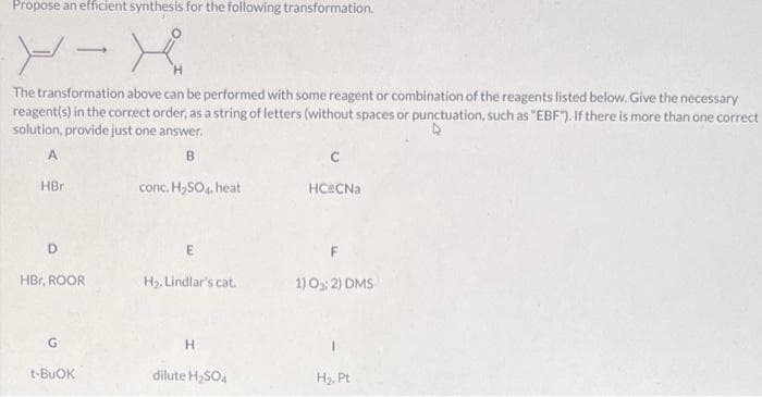 Propose an efficient synthesis for the following transformation.
The transformation above can be performed with some reagent or combination of the reagents listed below. Give the necessary
reagent(s) in the correct order, as a string of letters (without spaces or punctuation, such as "EBF"). If there is more than one correct
solution, provide just one answer.
B
HBr
conc. H,SO4, heat
HC#CNa
D.
HBr, ROOR
H2, Lindlar's cat.
1) O: 2) DMS
t-BUOK
dilute H,SO.
H2. Pt
