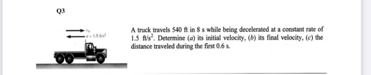 Q3
A truck travels 540 ft in 8 s while being decelerated at a constant rate of
1.5 fl/s?. Determine (a) its initial velocity, (b) its final velocity, (c) the
distance traveled during the first 0.6 s.
1.5 fs
