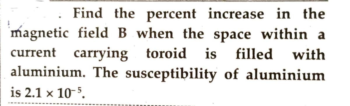 Find the percent increase in the
magnetic field B when the space within a
filled with
of aluminium
current carrying toroid is
aluminium. The susceptibility
is 2.1 x 10-5.