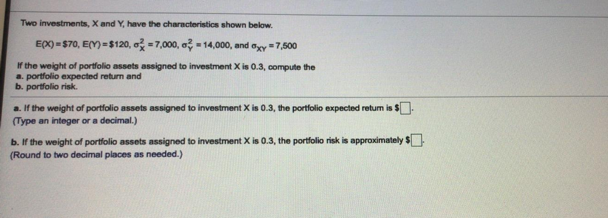 Two investments, X and Y, have the characteristics shown below.
E(X) = $70, E(Y)3D$120, o =7,000, a
= 14,000, and ory =7,500
If the weight of portfolio assets assigned to investment X is 0.3, compute the
a. portfolio expected return and
b. portfolio risk.
a. If the weight of portfolio assets assigned to investment X is 0.3, the portfolio expected retum is $
(Type an integer or a decimal.)
b. If the weight of portfolio assets assigned to investment X is 0.3, the portfolio risk is approximately $.
(Round to two decimal places as needed.)
