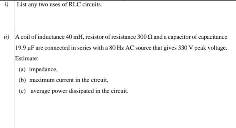 i)
List any two uses of RLC circuits.
ii) A coil of inductance 40 mH, resistor of resistance 300 Q and a capacitor of capacitance
|19.9 µF are connected in series with a 80 Hz AC source that gives 330 V peak voltage.
Estimate:
(a) impedance,
(b) maximum current in the circuit,
(c) average power dissipated in the circuit.
