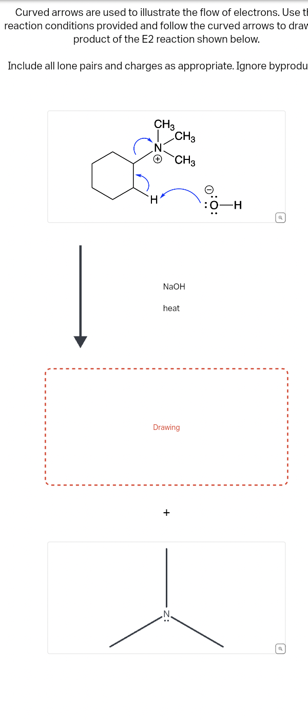 Curved arrows are used to illustrate the flow of electrons. Use th
reaction conditions provided and follow the curved arrows to draw
product of the E2 reaction shown below.
Include all lone pairs and charges as appropriate. Ignore byprodu
CH3
CH3
N
CH3
H
:0-H
@
NaOH
heat
Drawing
+
Q
