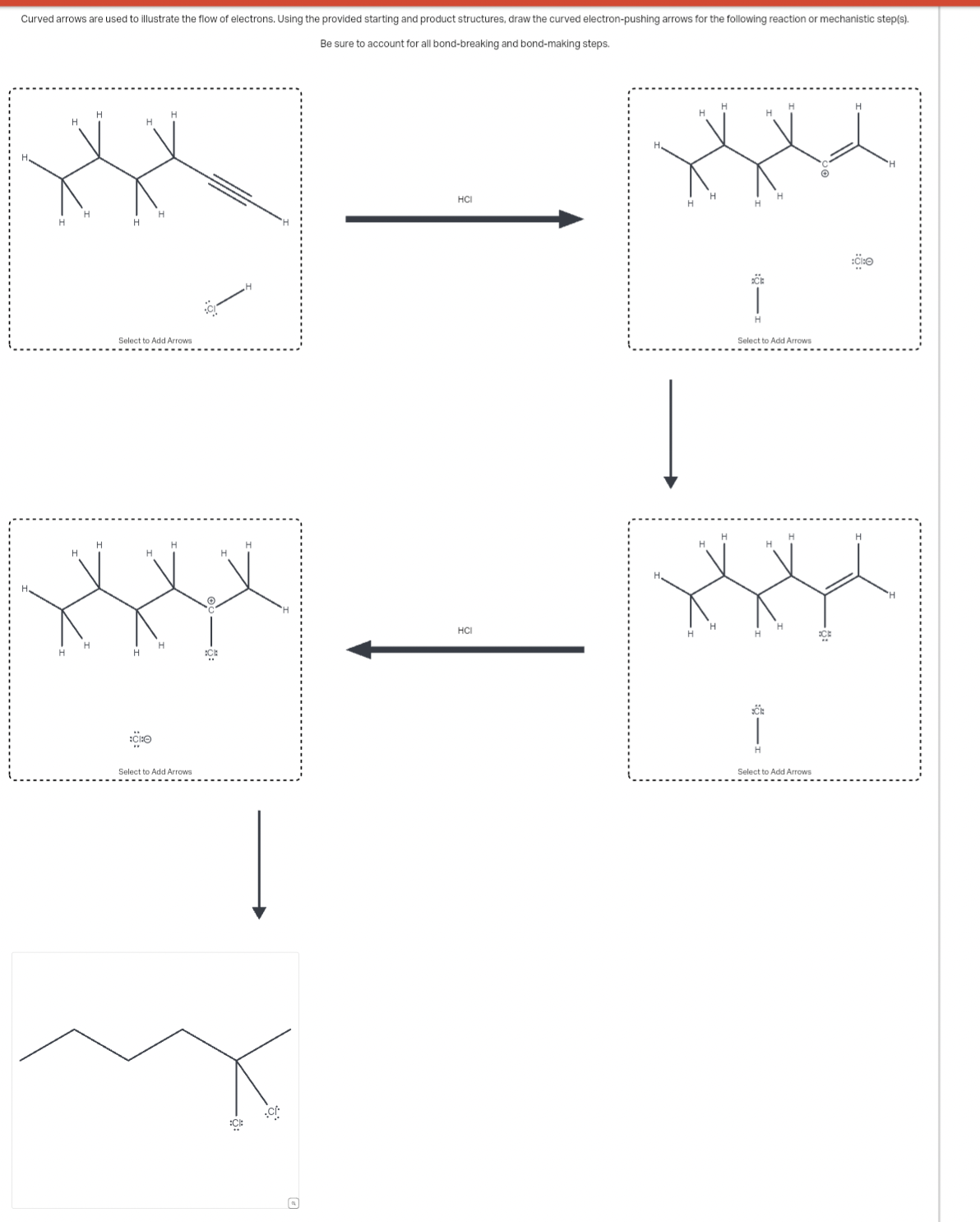 Curved arrows are used to illustrate the flow
f electrons. Using the provided starting and product structures, draw the curved electron-pushing arrows for the following reaction or mechanistic step(s).
Be sure to account for all bond-breaking and bond-making steps.
H
H
HCI
H
H
H
H
H
Select to Add Arrows
H
H
H
H
H
H
:C
Select to Add Arrows
:C:
:C/
CE
H
Select to Add Arrows
HCI
H
ECE
Select to Add Arrows
H
:CI:O