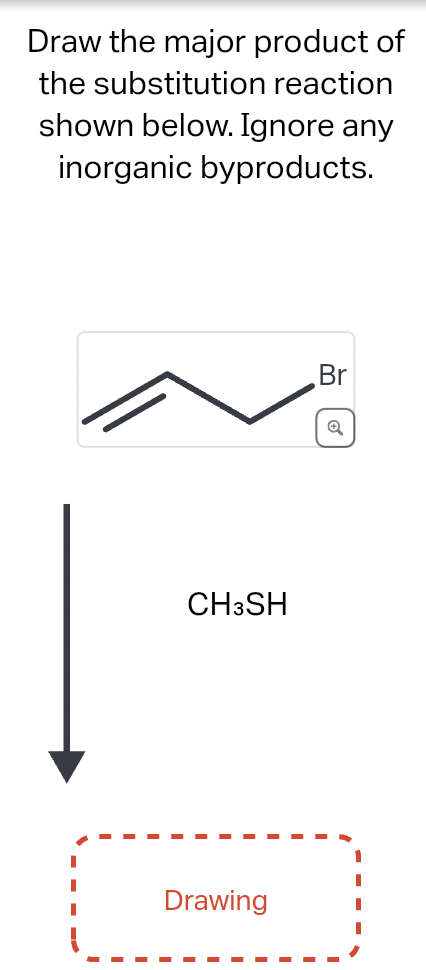 Draw the major product of
the substitution reaction
shown below. Ignore any
inorganic byproducts.
CH3SH
Drawing
Br
Q