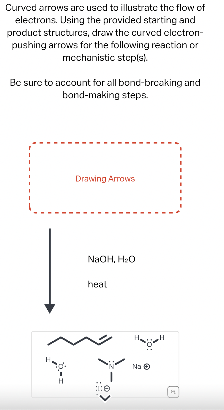 Curved arrows are used to illustrate the flow of
electrons. Using the provided starting and
product structures, draw the curved electron-
pushing arrows for the following reaction or
mechanistic step(s).
Be sure to account for all bond-breaking and
bond-making steps.
H
Drawing Arrows
NaOH, H2O
heat
H
:I: O
H
H
Na +