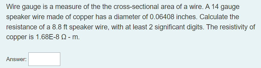 Wire gauge is a measure of the the cross-sectional area of a wire. A 14 gauge
speaker wire made of copper has a diameter of 0.06408 inches. Calculate the
resistance of a 8.8 ft speaker wire, with at least 2 significant digits. The resistivity of
copper is 1.68E-8 Q - m.
Answer: