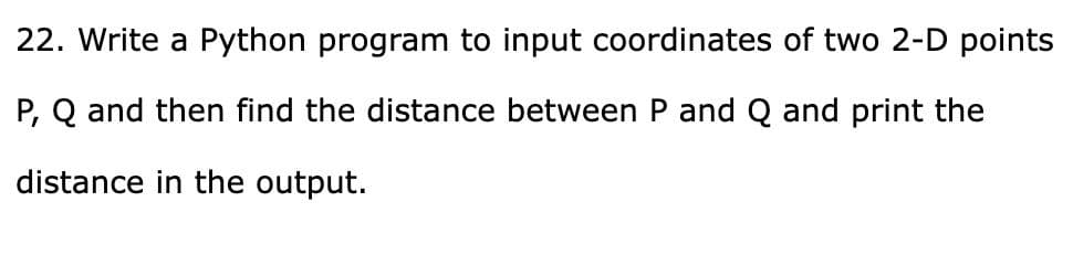 22. Write a Python program to input coordinates of two 2-D points
P, Q and then find the distance between P and Q and print the
distance in the output.
