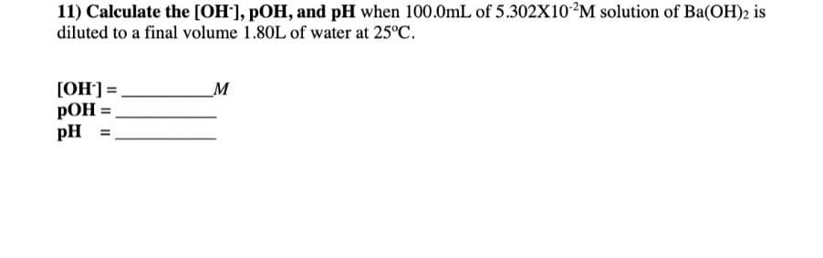 11) Calculate the [OH], pOH, and pH when 100.0mL of 5.302X102M solution of Ba(OH)2 is
diluted to a final volume 1.80L of water at 25°C.
[OH] =
pOH =
pH =
M
%3D
