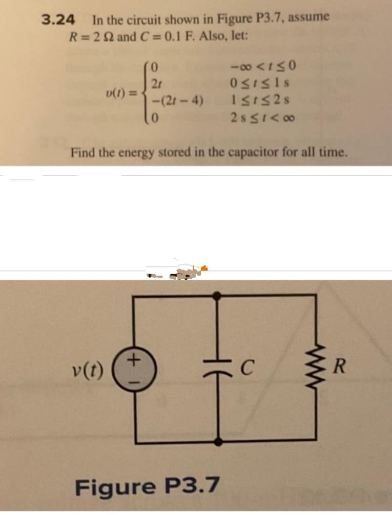 In the circuit shown in Figure P3.7, assume
R = 22 and C= 0.1 F. Also, let:
3.24
v(t) =
v(t)
21
+
-(21-4)
0
Find the energy stored in the capacitor for all time.
-∞0 <1≤0
Ost≤ls
151328
2s≤1<∞0
Figure P3.7
C
R