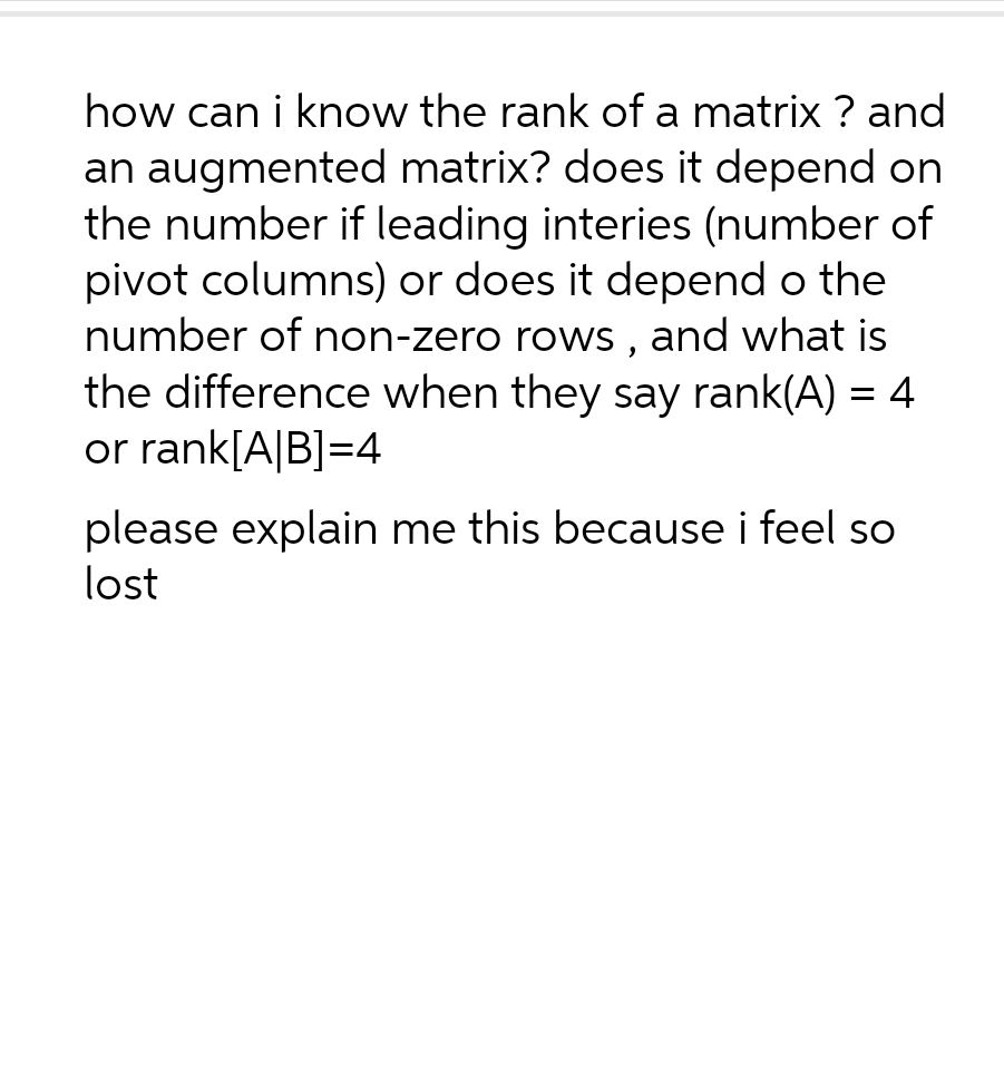 how can i know the rank of a matrix ? and
an augmented matrix? does it depend on
the number if leading interies (number of
pivot columns) or does it depend o the
number of non-zero rows, and what is
the difference when they say rank(A) = 4
or rank[A|B]=4
please explain me this because i feel so
lost